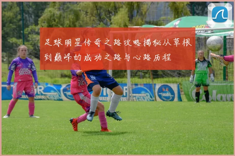足球明星传奇之路攻略揭秘从草根到巅峰的成功之路与心路历程