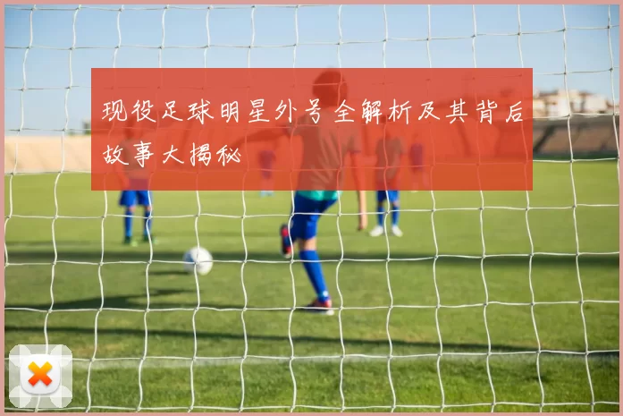 现役足球明星外号全解析及其背后故事大揭秘