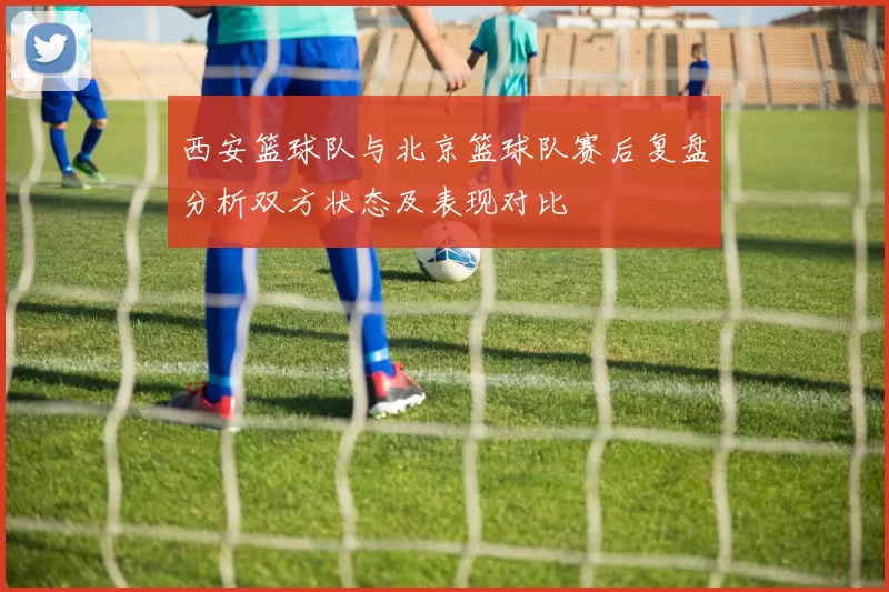 西安篮球队与北京篮球队赛后复盘分析双方状态及表现对比