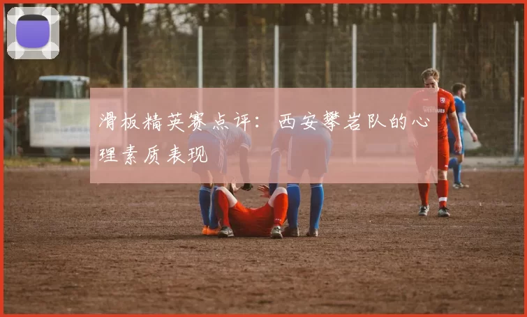 滑板精英赛点评：西安攀岩队的心理素质表现