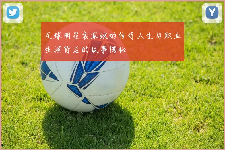 足球明星袁家斌的传奇人生与职业生涯背后的故事揭秘