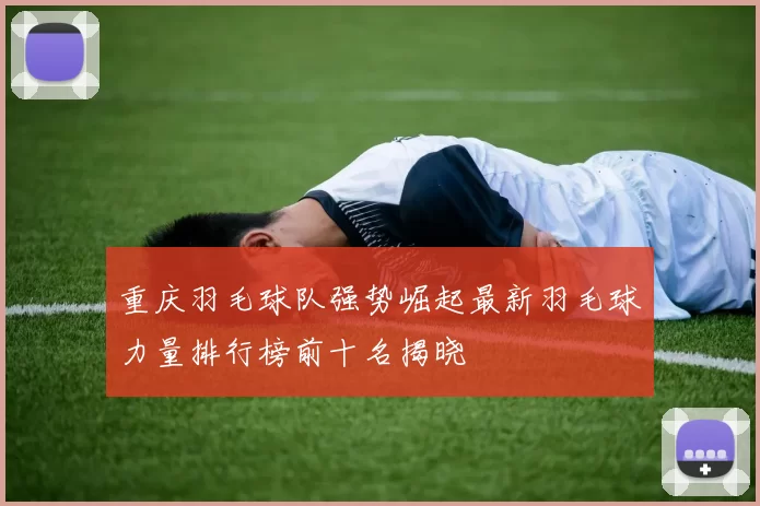 重庆羽毛球队强势崛起最新羽毛球力量排行榜前十名揭晓