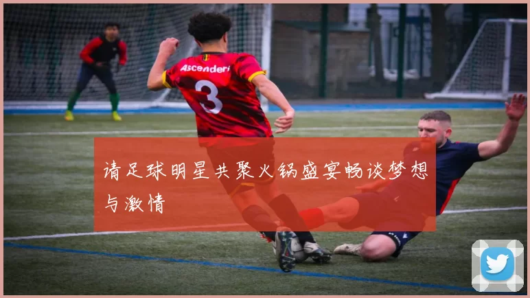 请足球明星共聚火锅盛宴畅谈梦想与激情