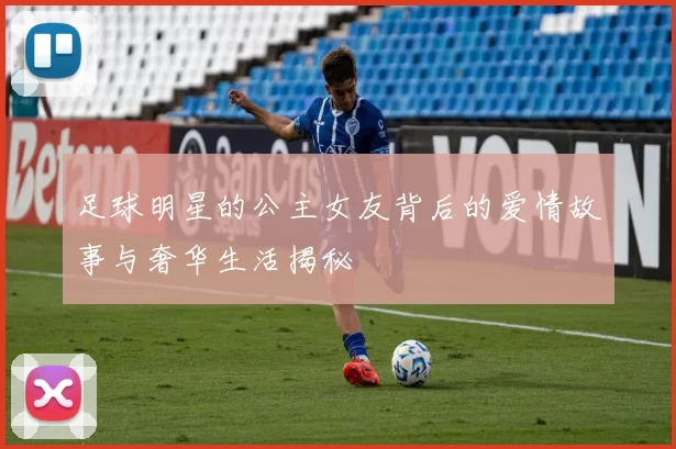 足球明星的公主女友背后的爱情故事与奢华生活揭秘