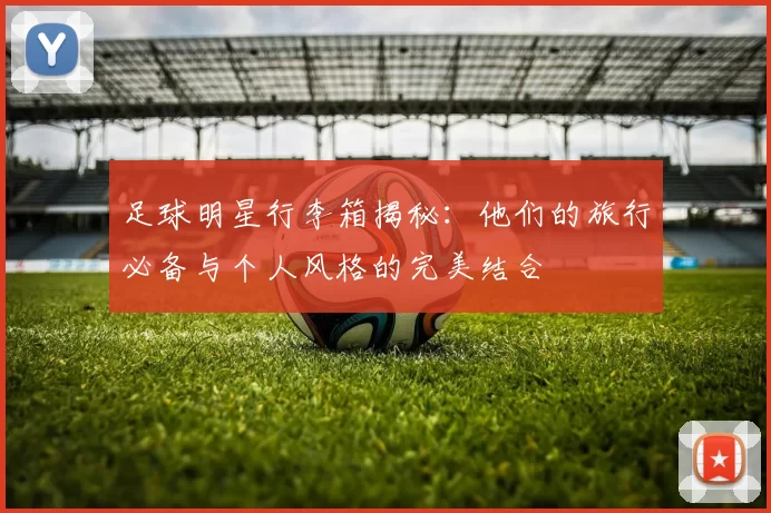 足球明星行李箱揭秘：他们的旅行必备与个人风格的完美结合